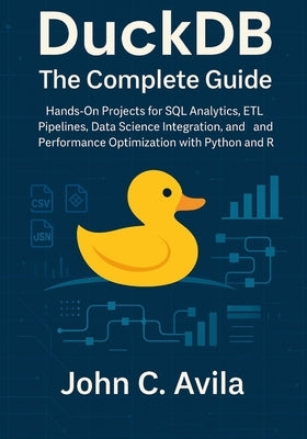 DuckDB The Complete Guide: Hands-On Projects for SQL Analytics, ETL Pipelines, Data Science Integration, and Performance Optimization with Python and by C. Avila, John