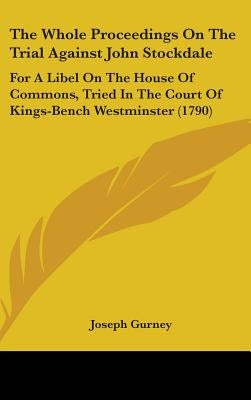 The Whole Proceedings On The Trial Against John Stockdale: For A Libel On The House Of Commons, Tried In The Court Of Kings-Bench Westminster (1790) by Gurney, Joseph