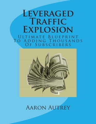 Leveraged Traffic Explosion: Ultimate Blueprint To Adding Thousands Of Subscribers by Autrey, Aaron