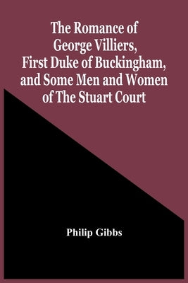 The Romance Of George Villiers, First Duke Of Buckingham, And Some Men And Women Of The Stuart Court by Gibbs, Philip