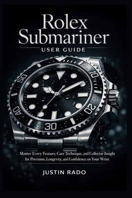 Rolex Submariner User Guide: Master Every Feature, Care Technique, and Collector Insight for Precision, Longevity, and Confidence on Your Wrist by Justin Rado