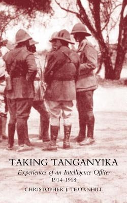 Taking Tanganyika: Experiences of an Intelligence Officer 1914-1918 by Thornhill, Christopher J.