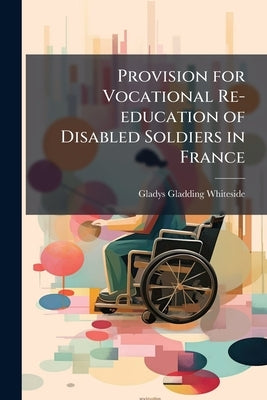 Provision for Vocational Re-education of Disabled Soldiers in France by Whiteside, Gladys Gladding