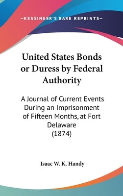 United States Bonds or Duress by Federal Authority: A Journal of Current Events During an Imprisonment of Fifteen Months, at Fort Delaware (1874) by Handy, Isaac W. K.