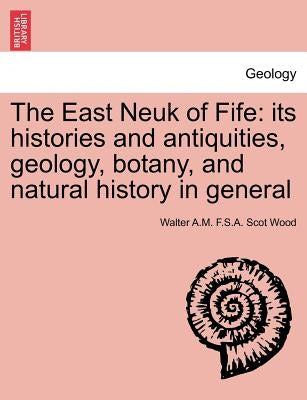 The East Neuk of Fife: Its Histories and Antiquities, Geology, Botany, and Natural History in General by Wood, Walter A. M. F. S. a. Scot