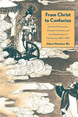 From Christ to Confucius: German Missionaries, Chinese Christians, and the Globalization of Christianity, 1860-1950 by Wu, Albert Monshan