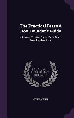 The Practical Brass & Iron Founder's Guide: A Concise Treatise On the Art of Brass Founding, Moulding by Larkin, James