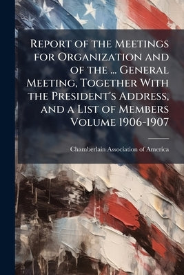Report of the Meetings for Organization and of the ... General Meeting, Together With the President's Address, and a List of Members Volume 1906-1907 by Chamberlain Association of America