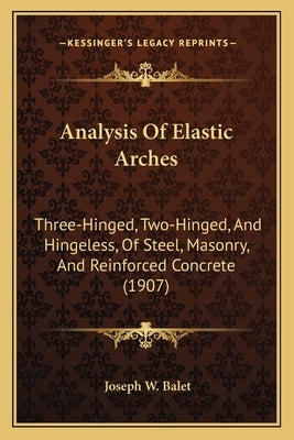 Analysis Of Elastic Arches: Three-Hinged, Two-Hinged, And Hingeless, Of Steel, Masonry, And Reinforced Concrete (1907) by Balet, Joseph W.
