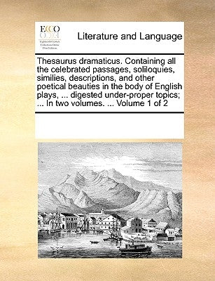 Thesaurus Dramaticus. Containing All the Celebrated Passages, Soliloquies, Similies, Descriptions, and Other Poetical Beauties in the Body of English by Multiple Contributors