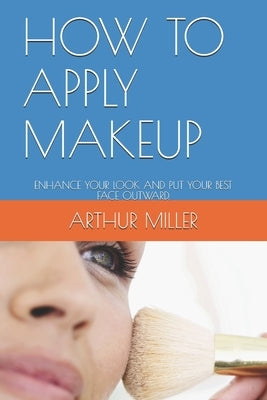 How to Apply Makeup: Enhance Your Look and Put Your Best Face Outward. by Miller, Arthur J.