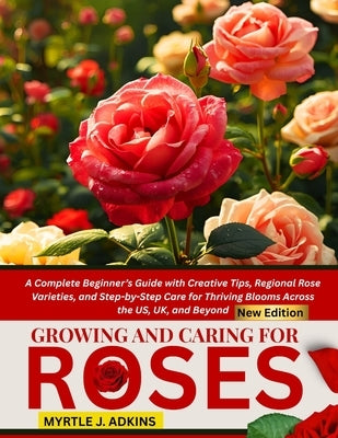 Growing And Caring For Roses: A Complete Beginner's Guide with Creative Tips, Regional Rose Varieties, and Step-by-Step Care for Thriving Blooms Acros by Adkins, Myrtle J.