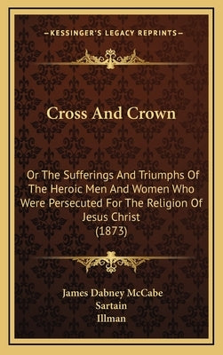 Cross And Crown: Or The Sufferings And Triumphs Of The Heroic Men And Women Who Were Persecuted For The Religion Of Jesus Christ (1873) by McCabe, James Dabney