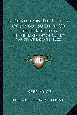 A Treatise On The Utility Of Sangui-Suction Or Leech Bleeding: In The Treatment Of A Great Variety Of Diseases (1822) by Price, Rees