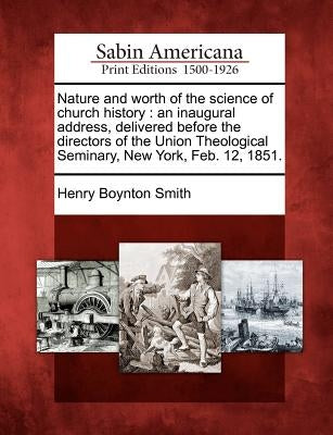 Nature and Worth of the Science of Church History: An Inaugural Address, Delivered Before the Directors of the Union Theological Seminary, New York, F by Smith, Henry Boynton