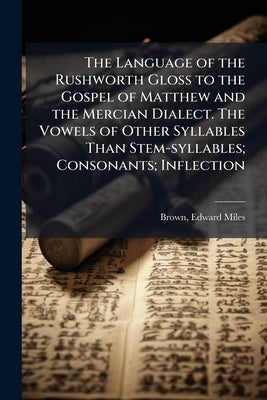 The Language of the Rushworth Gloss to the Gospel of Matthew and the Mercian Dialect. The Vowels of Other Syllables Than Stem-syllables; Consonants; I by Brown, Edward Miles