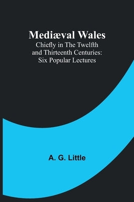 Mediæval Wales; Chiefly in the Twelfth and Thirteenth Centuries: Six Popular Lectures by G. Little, A.