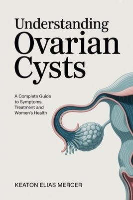 Understanding Ovarian Cysts: A Complete Guide to Symptoms, Treatment and Women's Health by Mercer, Keaton Elias