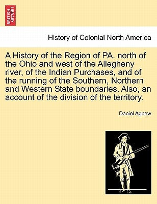 A History of the Region of Pa. North of the Ohio and West of the Allegheny River, of the Indian Purchases, and of the Running of the Southern, Norther by Agnew, Daniel