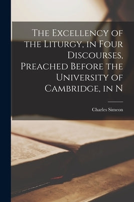 The Excellency of the Liturgy, in Four Discourses, Preached Before the University of Cambridge, in N by Simeon, Charles