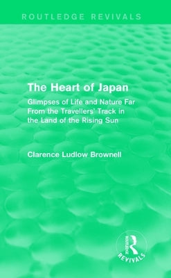 The Heart of Japan (Routledge Revivals): Glimpses of Life and Nature Far From the Travellers' Track in the Land of the Rising Sun by Brownell, Clarence Ludlow