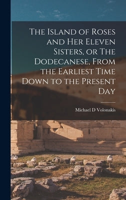 The Island of Roses and her Eleven Sisters, or The Dodecanese, From the Earliest Time Down to the Present Day by Volonakis, Michael D.