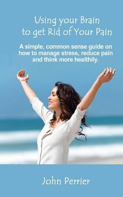 Using Your Brain to Get Rid of Your Pain: A simple, common sense guide on how to manage stress, reduce pain, and think more healthily. by Perrier, John
