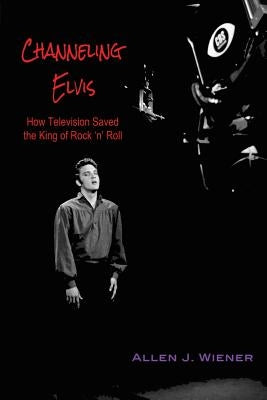 Channeling Elvis: How Television Saved the King of Rock 'n' Roll by Wiener, Allen J.