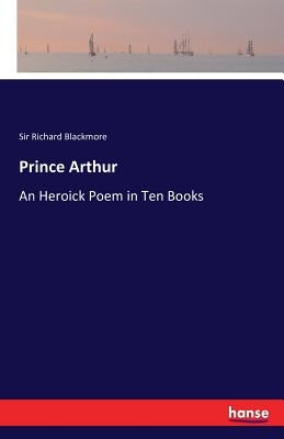 Prince Arthur: An Heroick Poem in Ten Books by Blackmore, Richard