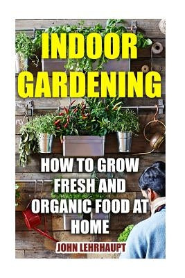 Indoor Gardening: How To Grow Fresh And Organic Food At Home by Lehrhaupt, John