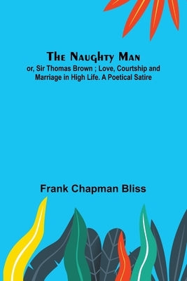 The Naughty Man; or, Sir Thomas Brown; Love, Courtship and Marriage in High Life. A Poetical Satire by Chapman Bliss, Frank