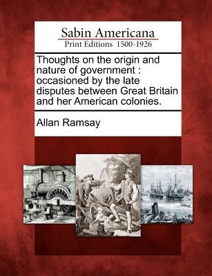Thoughts on the Origin and Nature of Government: Occasioned by the Late Disputes Between Great Britain and Her American Colonies. by Ramsay, Allan