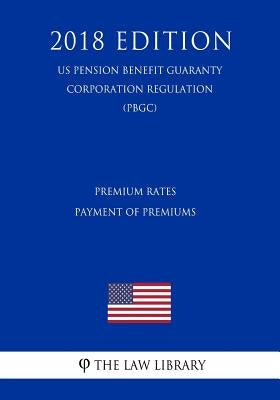 Premium Rates - Payment of Premiums (US Pension Benefit Guaranty Corporation Regulation) (PBGC) (2018 Edition) by The Law Library