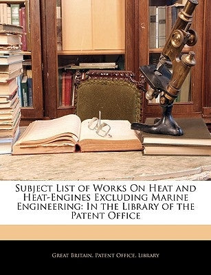 Subject List of Works On Heat and Heat-Engines Excluding Marine Engineering: In the Library of the Patent Office by Great Britain Patent Office Library