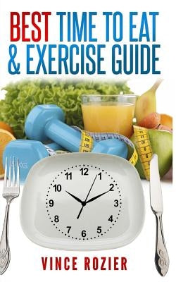 Best Time To Eat & Exercise Guide: The best time to exercise, eat (carbs, proteins, veggies, fruit, fiber, dairy, etc.) and drink (water, alcohol, cof by Rozier, Vince