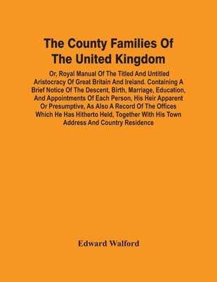 The County Families Of The United Kingdom; Or, Royal Manual Of The Titled And Untitled Aristocracy Of Great Britain And Ireland. Containing A Brief No by Walford, Edward