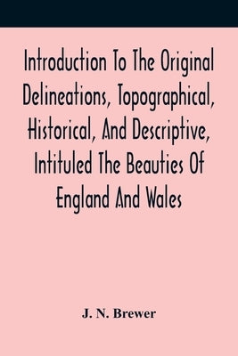 Introduction To The Original Delineations, Topographical, Historical, And Descriptive, Intituled The Beauties Of England And Wales: Comprising Observa by N. Brewer, J.