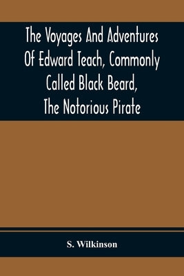 The Voyages And Adventures Of Edward Teach, Commonly Called Black Beard, The Notorious Pirate: With An Account Of The Origin And Progress Of The Roman by Wilkinson, S.