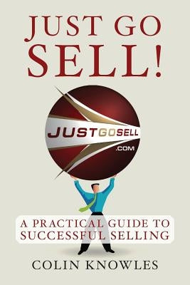Just Go Sell!: A Practical Guide to Successful Selling by Knowles, Colin