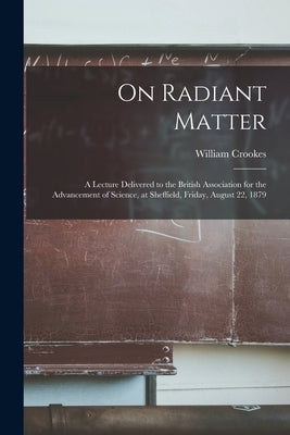 On Radiant Matter [microform]: A Lecture Delivered to the British Association for the Advancement of Science, at Sheffield, Friday, August 22, 1879 by Crookes, William