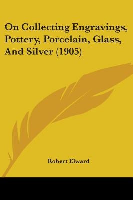 On Collecting Engravings, Pottery, Porcelain, Glass, And Silver (1905) by Elward, Robert