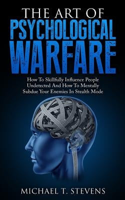 The Art Of Psychological Warfare: How To Skillfully Influence People Undetected And How To Mentally Subdue Your Enemies In Stealth Mode by Stevens, Michael T.