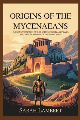 Origins of the Mycenaeans: A Journey Through Homer's Greece, Bronze Age Power, and the Rise and Fall of the Wanax Kings by Lambert, Sarah