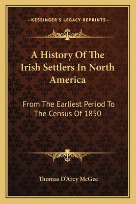 A History Of The Irish Settlers In North America: From The Earliest Period To The Census Of 1850 by McGee, Thomas D'Arcy