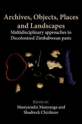 Archives, Objects, Places and Landscapes: Multidisciplinary approaches to Decolonised Zimbabwean Pasts by Manyanga, Munyaradzi