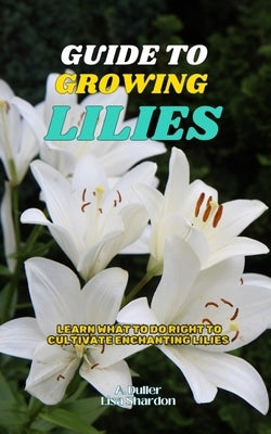 Guide to Growing Lilies: Learn what to do right to cultivate enchanting Lilies by Shardon, Lisa