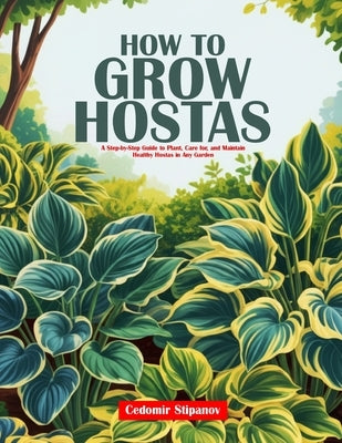 How to Grow Hostas: A Step-by-Step Guide to Plant, Care for, and Maintain Healthy Hostas in Any Garden by Stipanov, Čedomir