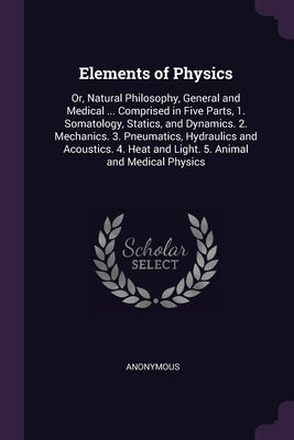 Elements of Physics: Or, Natural Philosophy, General and Medical ... Comprised in Five Parts, 1. Somatology, Statics, and Dynamics. 2. Mech by Anonymous
