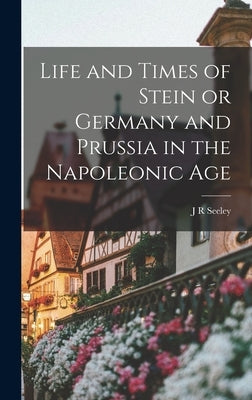 Life and Times of Stein or Germany and Prussia in the Napoleonic Age by Seeley, J. R.