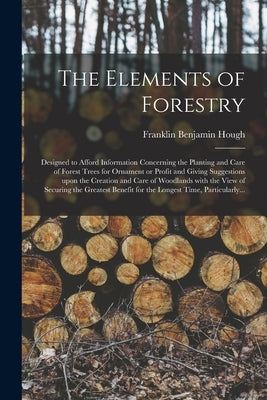The Elements of Forestry: Designed to Afford Information Concerning the Planting and Care of Forest Trees for Ornament or Profit and Giving Sugg by Hough, Franklin Benjamin 1822-1885
